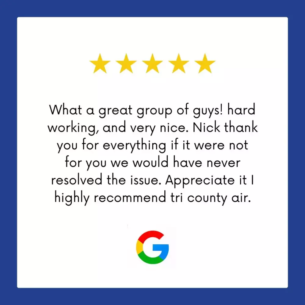 Google Review: What a great group of guys! Hard working, and very nice. Nick thank you for everything, if it were not for you we would have never resolved the issue. Appreciate it. I highly recommend Tri County Air.