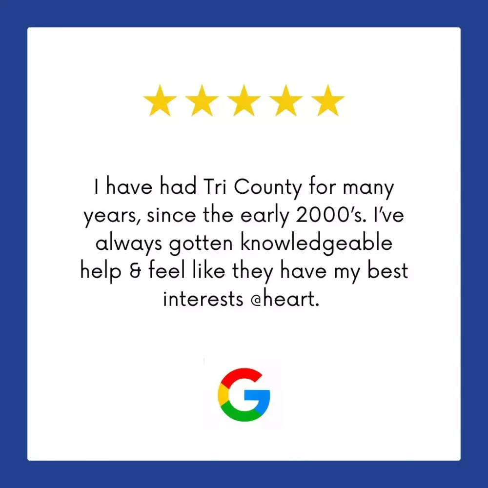 Google Review: I have had Tri County for many years, since the early 2000s. I've always gotten knowledgeable help & feel like they have my best interests at heart.